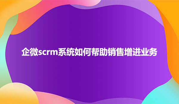 企微scrm系统如何帮助销售增进业务