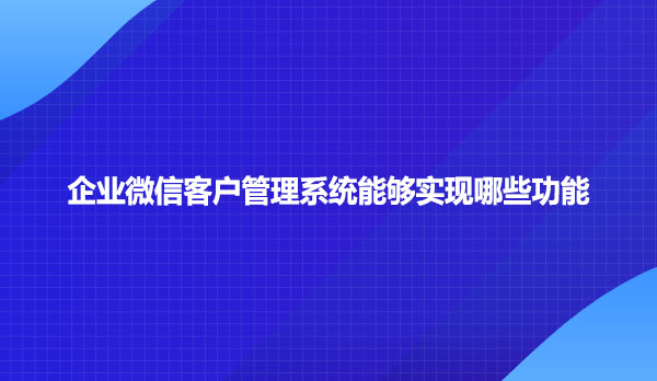 企业微信客户管理系统能够实现哪些功能