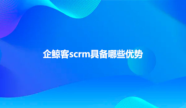 企鲸客scrm具备哪些优势