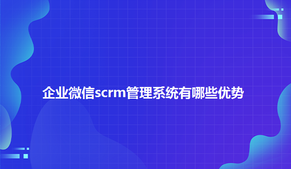 企业微信scrm管理系统有哪些优势