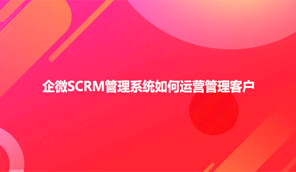 企微SCRM管理系统如何运营管理客户