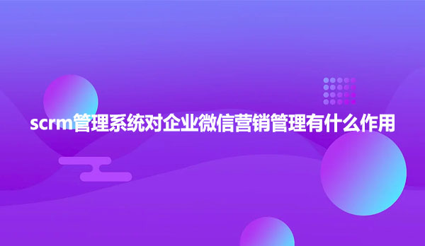 scrm管理系统对企业微信营销管理有什么作用？