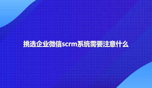 挑选企业微信scrm系统需要注意什么