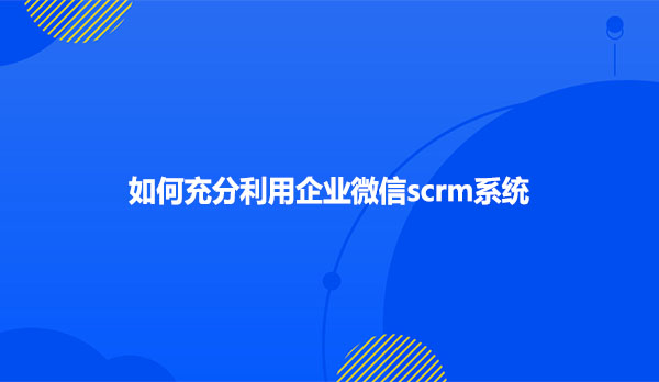 如何充分利用企业微信scrm系统