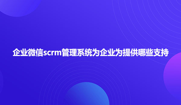 企业微信scrm管理系统为企业为提供哪些支持