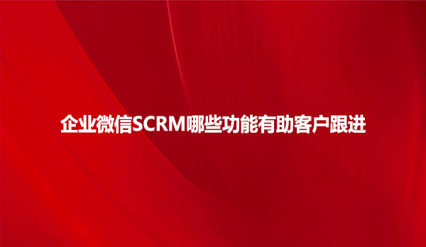 企业微信SCRM哪些功能有助客户跟进