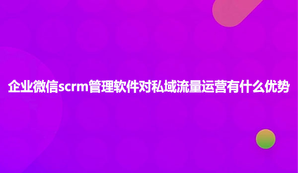 企业微信scrm管理软件对私域流量运营有什么优势