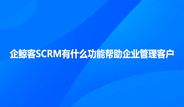 企鲸客SCRM有什么功能帮助企业管理客户