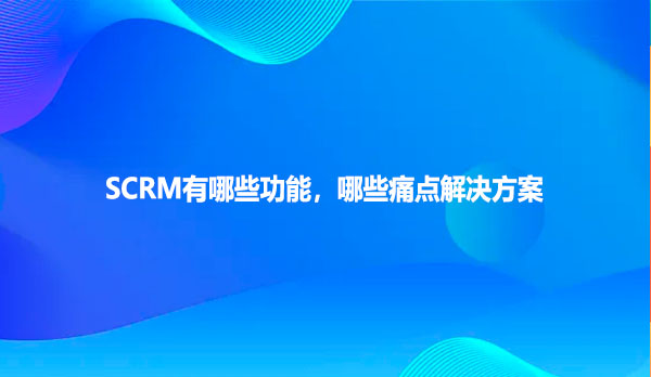 SCRM有哪些功能，哪些痛点解决方案