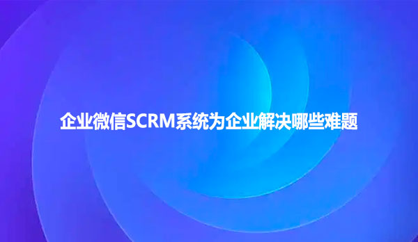 企业微信SCRM系统为企业解决哪些难题