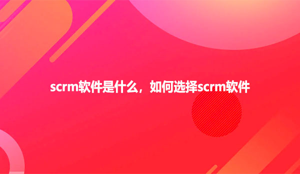 scrm软件是什么，如何选择scrm软件