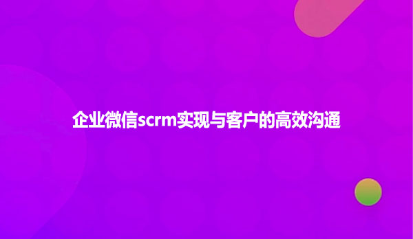 企业微信scrm实现与客户的高效沟通