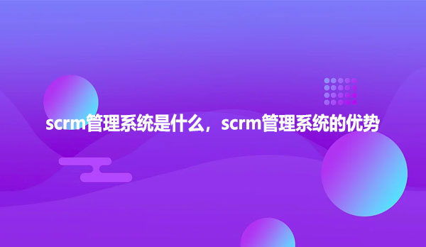 scrm管理系统是什么，scrm管理系统的优势