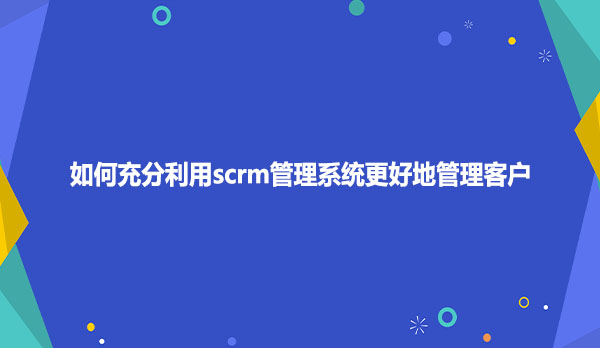 如何充分利用scrm管理系统更好地管理客户