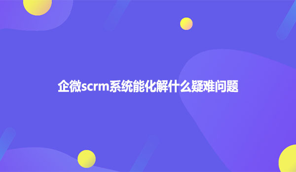 企微scrm系统能化解什么疑难问题