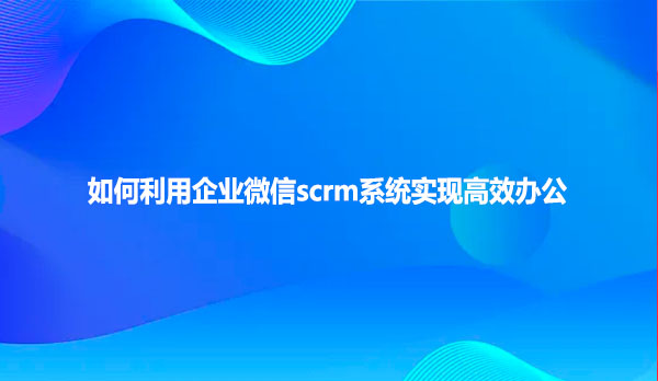 如何利用企业微信scrm系统实现高效办公？