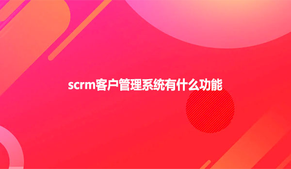 scrm客户管理系统有什么功能