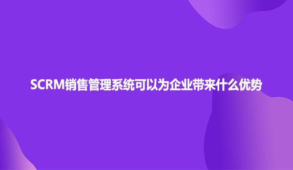 SCRM销售管理系统可以为企业带来什么优势