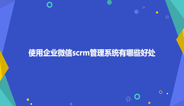 使用企业微信scrm管理系统有哪些好处？
