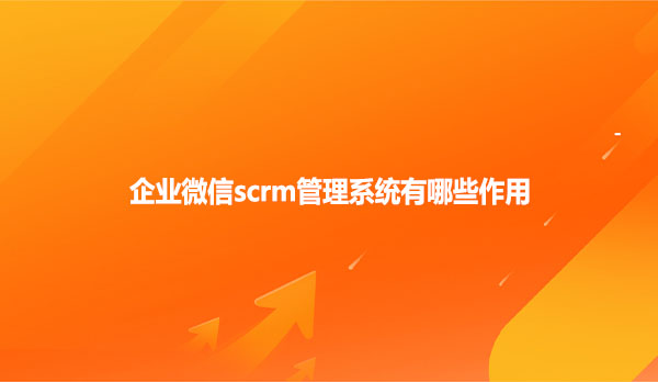 企业微信scrm管理系统有哪些作用
