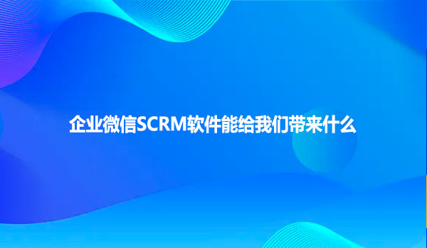 企业微信SCRM软件能给我们带来什么