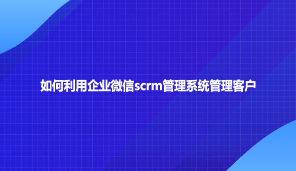 如何利用企业微信scrm管理系统管理客户？
