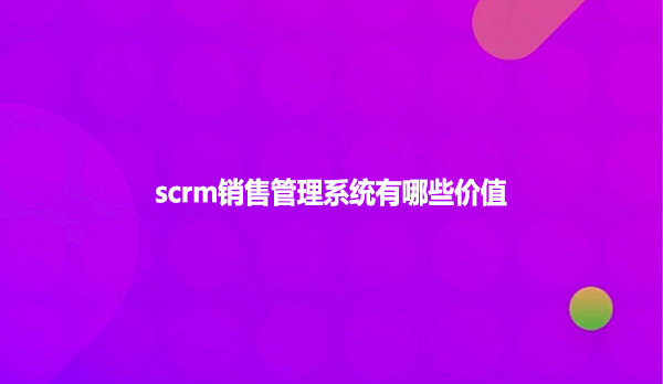 scrm销售管理系统有哪些价值？
