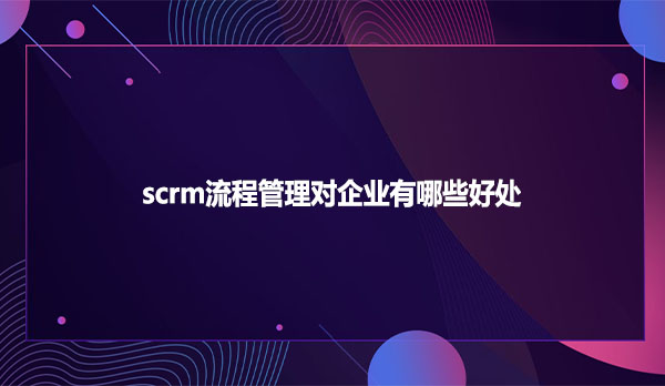 scrm流程管理对企业有哪些好处