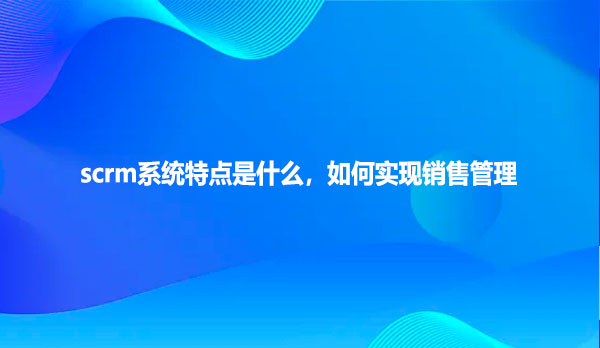 scrm系统特点是什么，如何实现销售管理