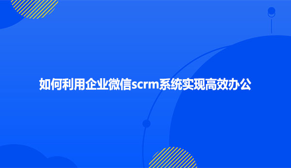 如何利用企业微信scrm系统实现 高效办公