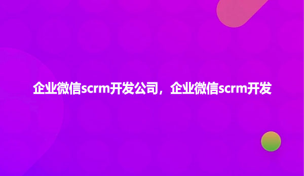 企业微信scrm开发公司,企业微信scrm开发