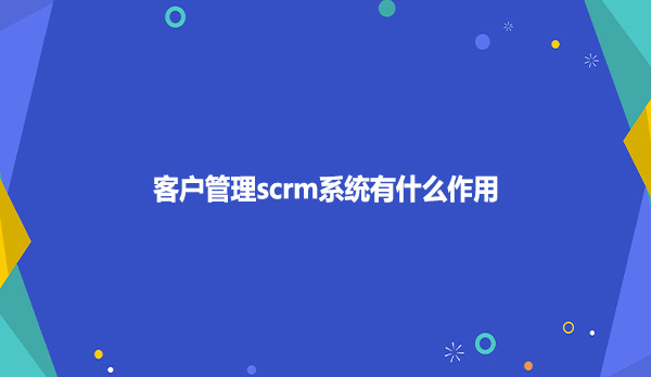 客户管理scrm系统有什么作用