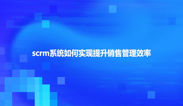 scrm系统如何实现提升销售管理效率