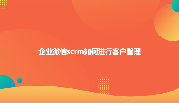 企业微信scrm如何进行客户管理？