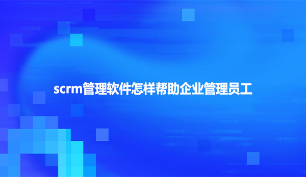 scrm管理软件怎样帮助企业管理员工