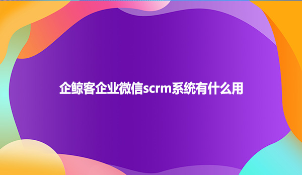 企鲸客企业微信scrm系统有什么用