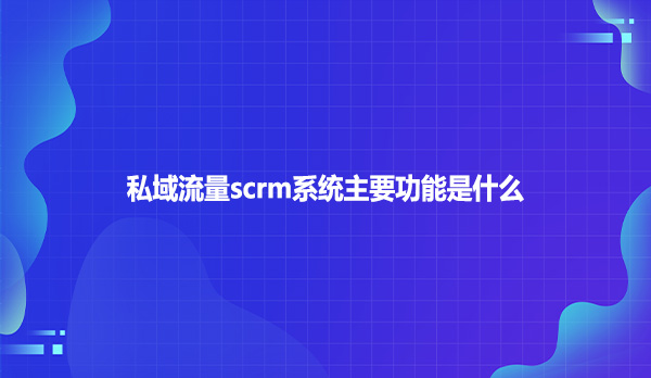 私域流量scrm系统主要功能是什么