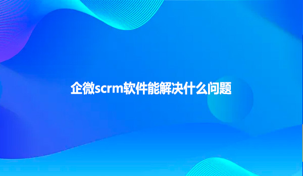 企微scrm软件能解决什么问题
