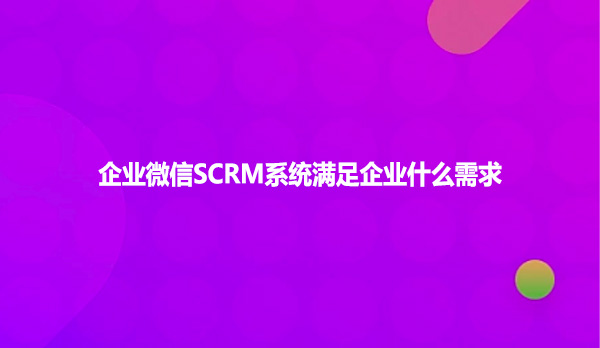 企业微信SCRM系统满足企业什么需求