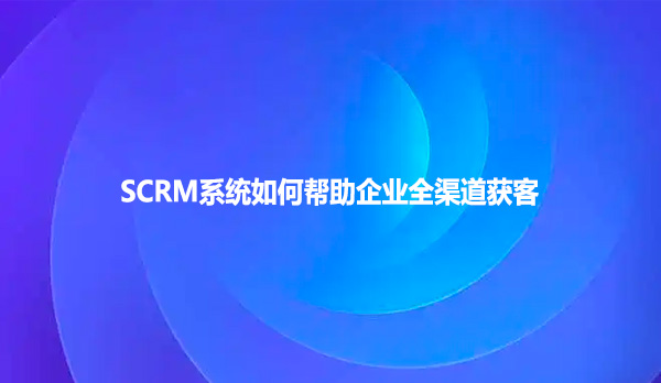 SCRM系统如何帮助企业全渠道获客