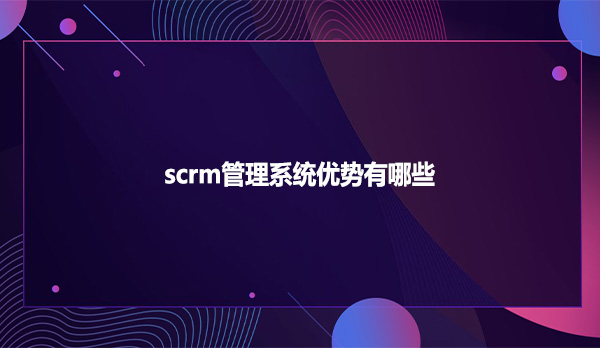 scrm管理系统优势有哪些？