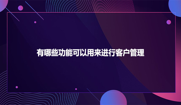 SCRM系统有哪些功能可以用来进行客户管理
