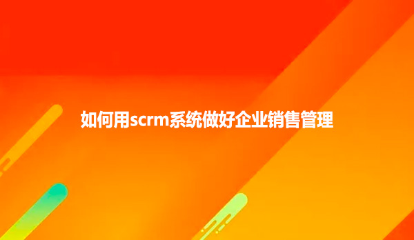 如何用scrm系统做好企业销售管理