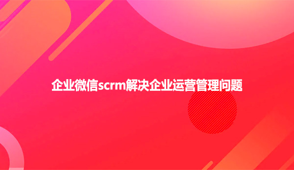 企业微信scrm解决企业运营管理问题