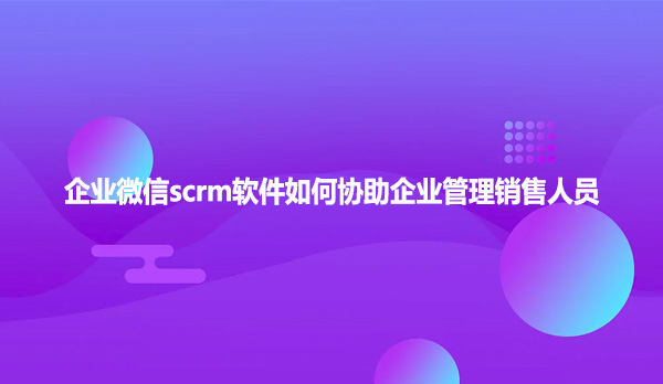 企业微信scrm软件如何协助企业管理销售人员