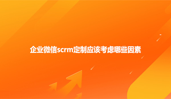 企业微信scrm定制应该考虑哪些因素？