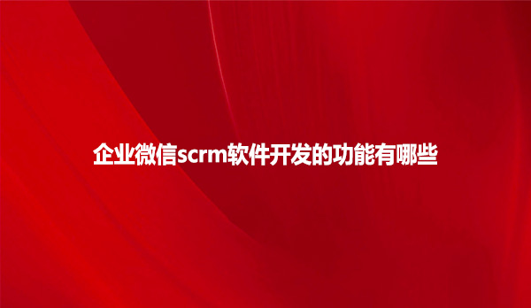 企业微信scrm软件开发的功能有哪些？