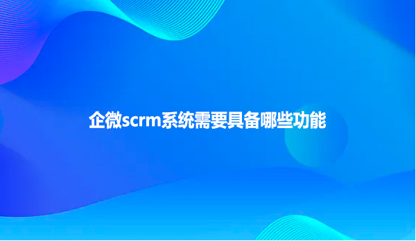 企微scrm系统需要具备哪些功能