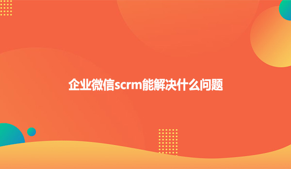 企业微信scrm能解决什么问题