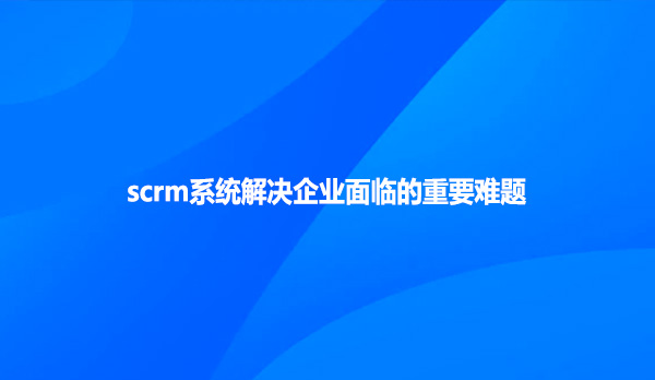 scrm系统解决企业面临的重要难题
